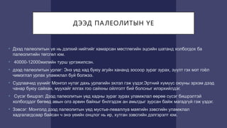 ДЭЭД ПАЛЕОЛИТЫН ҮЕ
• Дээд палеолитын үе нь дэлхий нийтийг хамарсан мөстлөгийн эцсийн шатанд холбогдох ба
палеолитийн төгсгөл юм.
• 40000-12000жилийн турш үргэжилсэн.
• дээд палеолитын урлаг: Энэ үед хад буюу агуйн хананд зосоор зураг зурах, зүүлт гэх мэт гоёл
чимэглэл урлах уламжлал буй болжээ.
• Судлаачид үүнийг Монгол нутаг дахь урлагийн эхлэл гэж үздэг.Эртний хүмүүс оюуны эрхэм дээд
чанар буюу сайхан, муухайг ялгах гоо сайхны ойлголт бий болсныг илэрхийлдэг.
• Сүсэг бишрэл: Дээд палеолитын үед хадны зураг зурах уламжлал өөрөө сүсэг бишрэлтэй
холбогддог бөгөөд авын олз арвин байхыг бнлгэдэж ан амьтдыг зурсан байж магадгүй гэж үздэг.
• Зэвсэг: Монголд дээд палеолитын үед мустье-леваллуа маягийн зэвсгийн уламжлал
хадгалагдсаар байсан ч энэ үеийн онцлог нь ир, хутган зэвсгийн дэлгэрэлт юм.
 