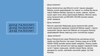 ДООД ПАЛЕОЛИТ;
ДУНД ПАЛЕОЛИТ;
ДЭЭД ПАЛЕОЛИТ.
• Доод палеолит
• Доод палеолитын үед Монгол нутагт оршин амьдарч
байсан хүний хөдөлмөрийн гол зэвсэг нь гилбэр ба мэсэн
зэвсэг байсан бөгөөд тэдгээр нь цохих, цавчих, хэрчих,
хусах зэрэг олон үйлд хэрэглэгдэж байжээ. Монгол орны
доод палеолитийн үе 800,000-100,000 жилийн өмнөх
үеийг хамарна.
• Дунд палеолит
• Монгол одоогийн байдлаар дунд палеолитийн үеийн
хүний оршуулга хараахан илрээгүй байгаа хэдий ч тэрхүү
хүмүүсийн эдлэж хэрэглэж байсан ан агнуурын болоод
хөдөлмөрийн багаж зэвсгүүд олон тоотойгоор олддог.
• Дээд палеолит
• Дунд Палеолитоос дээд Палеолитод шилжихэд орчин
үеийн хүн буй болсон гэж үздэг. Энэхүү дээд үе нь МЭӨ
40000-15000 жилийн өмнөх үеийг хамрана. Энэхүү үеийн
гол онцлог бол эртний хүн сүргүүд задарч тодорхой газар
нутагт тархан суурьшиж, овгийн нэгдэл буюу, овгоор
амьдрах ёс үүсэж, нийгмийн хөгжлийн давуу тал бий
болжээ.
 
