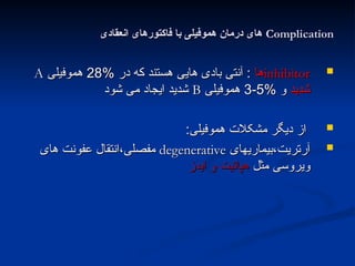 Complication
Complication
‫انعقادی‬ ‫فاکتورهای‬ ‫با‬ ‫هموفیلی‬ ‫درمان‬ ‫های‬
‫انعقادی‬ ‫فاکتورهای‬ ‫با‬ ‫هموفیلی‬ ‫درمان‬ ‫های‬

inhibitor
inhibitor
‫ها‬
‫ها‬
% ‫در‬ ‫که‬ ‫هستند‬ ‫هایی‬ ‫بادی‬ ‫آنتی‬ :
% ‫در‬ ‫که‬ ‫هستند‬ ‫هایی‬ ‫بادی‬ ‫آنتی‬ :
28
28
‫هموفیلی‬
‫هموفیلی‬
A
A
‫شدید‬
‫شدید‬
% ‫و‬
% ‫و‬
5
5
-
-
3
3
‫هموفیلی‬
‫هموفیلی‬
B
B
‫شود‬ ‫می‬ ‫ایجاد‬ ‫شدید‬
‫شود‬ ‫می‬ ‫ایجاد‬ ‫شدید‬

‫هموفیلی‬ ‫مشکالت‬ ‫دیگر‬ ‫از‬
‫هموفیلی‬ ‫مشکالت‬ ‫دیگر‬ ‫از‬
:
:

‫بیماریهای‬،‫آرتریت‬
‫بیماریهای‬،‫آرتریت‬
degenerative
degenerative
‫های‬ ‫عفونت‬ ‫انتقال‬،‫مفصلی‬
‫های‬ ‫عفونت‬ ‫انتقال‬،‫مفصلی‬
‫مثل‬ ‫ویروسی‬
‫مثل‬ ‫ویروسی‬
‫ایدز‬ ‫و‬ ‫هپاتیت‬
‫ایدز‬ ‫و‬ ‫هپاتیت‬
 