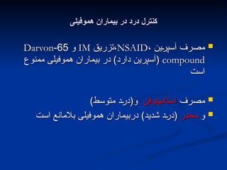 ‫هموفیلی‬ ‫بیماران‬ ‫در‬ ‫درد‬ ‫کنترل‬
‫هموفیلی‬ ‫بیماران‬ ‫در‬ ‫درد‬ ‫کنترل‬

، ‫ین‬L
‫ر‬‫آسپ‬ ‫مصرف‬
، ‫ین‬L
‫ر‬‫آسپ‬ ‫مصرف‬
NSAID
NSAID
‫تزریق‬،
‫تزریق‬،
IM
IM
‫و‬
‫و‬
65
65
-
-
Darvon
Darvon
compound
compound
‫ممنوع‬ ‫هموفیلی‬ ‫بیماران‬ ‫در‬ )‫دارد‬ ‫(آسپرین‬
‫ممنوع‬ ‫هموفیلی‬ ‫بیماران‬ ‫در‬ )‫دارد‬ ‫(آسپرین‬
‫است‬
‫است‬

‫مصرف‬
‫مصرف‬
‫استامینوفن‬
‫استامینوفن‬
)‫متوسط‬ ‫د‬L
‫ر‬‫و(د‬
)‫متوسط‬ ‫د‬L
‫ر‬‫و(د‬

‫و‬
‫و‬
‫مخدر‬
‫مخدر‬
‫است‬ ‫بالمانع‬ ‫هموفیلی‬ ‫دربیماران‬ )‫شدید‬ ‫د‬L
‫ر‬‫(د‬
‫است‬ ‫بالمانع‬ ‫هموفیلی‬ ‫دربیماران‬ )‫شدید‬ ‫د‬L
‫ر‬‫(د‬
 
