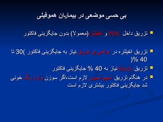 ‫هموفیلی‬ ‫;ان‬‫ر‬‫بیما‬ ‫در‬ ‫موضعی‬ ‫حسی‬ ‫بی‬
‫هموفیلی‬ ‫;ان‬‫ر‬‫بیما‬ ‫در‬ ‫موضعی‬ ‫حسی‬ ‫بی‬

‫داخل‬ ‫تزریق‬
‫داخل‬ ‫تزریق‬
PDL
PDL
‫و‬
‫و‬
‫انفیلتره‬
‫انفیلتره‬
‫فاکتور‬ ‫جایگزینی‬ ‫بدون‬ )‫(معموال‬
‫فاکتور‬ ‫جایگزینی‬ ‫بدون‬ )‫(معموال‬

‫در‬ ‫انفیلتره‬ ‫تزریق‬
‫در‬ ‫انفیلتره‬ ‫تزریق‬
‫پرعروق‬ ‫نواحی‬
‫پرعروق‬ ‫نواحی‬
‫فاکتور‬ ‫جایگزینی‬ ‫به‬ ‫نیاز‬
‫فاکتور‬ ‫جایگزینی‬ ‫به‬ ‫نیاز‬
)
)
30
30
‫تا‬
‫تا‬
40
40
%
%
(
(

‫تزریق‬
‫تزریق‬
block
block
‫به‬ ‫نیاز‬
‫به‬ ‫نیاز‬
40
40
‫فاکتور‬ ‫جایگزینی‬ %
‫فاکتور‬ ‫جایگزینی‬ %

‫تزریق‬ ‫هنگام‬ ‫در‬
‫تزریق‬ ‫هنگام‬ ‫در‬
‫آسپیراسیون‬
‫آسپیراسیون‬
‫سوزن‬ ‫اگر‬،‫است‬ ‫الزم‬
‫سوزن‬ ‫اگر‬،‫است‬ ‫الزم‬
‫رگ‬ ‫وارد‬
‫رگ‬ ‫وارد‬
‫خونی‬
‫خونی‬
‫است‬ ‫الزم‬ ‫بیشتری‬ ‫فاکتور‬ ‫جایگزینی‬ ‫شد‬
‫است‬ ‫الزم‬ ‫بیشتری‬ ‫فاکتور‬ ‫جایگزینی‬ ‫شد‬
 