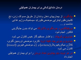 ‫هموفیلی‬ ‫بیماران‬ ‫برای‬ ‫دندانپزشکی‬ ‫درمان‬
‫هموفیلی‬ ‫بیماران‬ ‫برای‬ ‫دندانپزشکی‬ ‫درمان‬

‫پیشگیری‬
‫پیشگیری‬
‫نخ‬ ،‫زدن‬ ‫مسواک‬ ‫طریق‬ ‫از‬:‫ودندان‬ ‫دهان‬ ‫بیماریهای‬ ‫از‬
‫نخ‬ ،‫زدن‬ ‫مسواک‬ ‫طریق‬ ‫از‬:‫ودندان‬ ‫دهان‬ ‫بیماریهای‬ ‫از‬
‫غذایی‬ ‫رژیم‬،‫سیستمیک‬ ‫فلوراید‬،‫موضعی‬ ‫فلورایدتراپی‬،‫کشیدن‬
‫غذایی‬ ‫رژیم‬،‫سیستمیک‬ ‫فلوراید‬،‫موضعی‬ ‫فلورایدتراپی‬،‫کشیدن‬
....‫و‬ ‫مناسب‬
....‫و‬ ‫مناسب‬

‫لثه‬ ‫باالی‬ ‫جرمگیری‬ ‫و‬ ‫پروفیالکسی‬
‫لثه‬ ‫باالی‬ ‫جرمگیری‬ ‫و‬ ‫پروفیالکسی‬
‫جایگزینی‬ ‫بدون‬ ‫تواند‬ ‫می‬
‫جایگزینی‬ ‫بدون‬ ‫تواند‬ ‫می‬
‫شود‬ ‫انجام‬ ‫فاکتور‬
‫شود‬ ‫انجام‬ ‫فاکتور‬

‫کوچک‬ ‫خونریزی‬
‫کوچک‬ ‫خونریزی‬
‫شود‬ ‫می‬ ‫کنترل‬ ‫خیس‬ ‫گاز‬ ‫مستقیم‬ ‫فشار‬ ‫با‬ :
‫شود‬ ‫می‬ ‫کنترل‬ ‫خیس‬ ‫گاز‬ ‫مستقیم‬ ‫فشار‬ ‫با‬ :

‫با‬:‫ای‬ ‫دقیقه‬ ‫چند‬ ‫جزئی‬ ‫خونریزی‬
‫با‬:‫ای‬ ‫دقیقه‬ ‫چند‬ ‫جزئی‬ ‫خونریزی‬
،‫گاوی‬ ‫ترومبین‬ ‫موضعی‬ ‫کاربرد‬
،‫گاوی‬ ‫ترومبین‬ ‫موضعی‬ ‫کاربرد‬
(‫میکروفیبریالر‬ ‫کالژن‬
(‫میکروفیبریالر‬ ‫کالژن‬
avitene
avitene
( ‫فیبرین‬ ‫موضعی‬ ‫ژل‬ ‫و‬ )
( ‫فیبرین‬ ‫موضعی‬ ‫ژل‬ ‫و‬ )
tisseel
tisseel
)
)
‫شود‬ ‫می‬ ‫کنترل‬
‫شود‬ ‫می‬ ‫کنترل‬

‫درمان‬ ‫تعداد‬ ‫بیشترین‬ ‫باید‬ ‫نوبت‬ ‫هر‬ ‫در‬
‫درمان‬ ‫تعداد‬ ‫بیشترین‬ ‫باید‬ ‫نوبت‬ ‫هر‬ ‫در‬
‫هموفیلی‬ ‫بیماران‬ ‫برای‬ ‫را‬
‫هموفیلی‬ ‫بیماران‬ ‫برای‬ ‫را‬
‫داد‬ ‫انجام‬
‫داد‬ ‫انجام‬
 