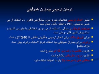 ‫هموفیلی‬ ‫بیماران‬ ‫ترمیمی‬ ‫درمان‬
‫هموفیلی‬ ‫بیماران‬ ‫ترمیمی‬ ‫درمان‬

‫بیشتر‬
‫بیشتر‬
‫ترمیمی‬ ‫اعمال‬
‫ترمیمی‬ ‫اعمال‬
‫بی‬ ‫از‬ ‫استفاده‬ ‫با‬ ، ‫فاکتور‬ ‫جایگزینی‬ ‫بدون‬ ‫شیری‬ ‫دندانهای‬
‫بی‬ ‫از‬ ‫استفاده‬ ‫با‬ ، ‫فاکتور‬ ‫جایگزینی‬ ‫بدون‬ ‫شیری‬ ‫دندانهای‬
‫موضعی‬ ‫حسی‬
‫موضعی‬ ‫حسی‬
PDL
PDL
‫است‬ ‫انجام‬ ‫قابل‬ ‫انفیلتره‬ ‫یا‬
‫است‬ ‫انجام‬ ‫قابل‬ ‫انفیلتره‬ ‫یا‬

‫کوچک‬ ‫ضایعات‬
‫کوچک‬ ‫ضایعات‬
‫و‬ ‫اکساید‬ ‫نیتروس‬ ‫با‬ ‫استنشاقی‬ ‫دردی‬ ‫بی‬ ‫از‬ ‫استفاده‬ ‫با‬ ‫پوسیدگی‬
‫و‬ ‫اکساید‬ ‫نیتروس‬ ‫با‬ ‫استنشاقی‬ ‫دردی‬ ‫بی‬ ‫از‬ ‫استفاده‬ ‫با‬ ‫پوسیدگی‬
‫است‬ ‫درمان‬ ‫قابل‬ ‫کدیین‬ ‫استامینوفن‬
‫است‬ ‫درمان‬ ‫قابل‬ ‫کدیین‬ ‫استامینوفن‬

‫برای‬
‫برای‬
‫بالک‬ ‫تزریق‬
‫بالک‬ ‫تزریق‬
‫تا‬ ‫فاکتور‬ ‫جاگزینی‬ ‫ترمیمی‬ ‫اعمال‬ ‫برای‬
‫تا‬ ‫فاکتور‬ ‫جاگزینی‬ ‫ترمیمی‬ ‫اعمال‬ ‫برای‬
40
40
‫است‬ ‫الزم‬ %
‫است‬ ‫الزم‬ %

‫رابردم‬
‫رابردم‬
‫است‬ ‫بهتر‬ ‫رابردم‬ ‫الستیک‬ (‫شود‬ ‫استفاده‬ ‫باید‬ ‫هموفیلی‬ ‫بیماران‬ ‫برای‬
‫است‬ ‫بهتر‬ ‫رابردم‬ ‫الستیک‬ (‫شود‬ ‫استفاده‬ ‫باید‬ ‫هموفیلی‬ ‫بیماران‬ ‫برای‬
)‫باشد‬ ‫نازک‬
)‫باشد‬ ‫نازک‬

‫کاربرد‬
‫کاربرد‬
‫ای‬ ‫لثه‬ ‫زیر‬ ‫زائده‬ ‫با‬ ‫کالمپ‬
‫ای‬ ‫لثه‬ ‫زیر‬ ‫زائده‬ ‫با‬ ‫کالمپ‬
‫است‬ ‫ممنوع‬
‫است‬ ‫ممنوع‬

‫کاربرد‬
‫کاربرد‬
‫ماتریکس‬ ‫و‬ ‫وج‬
‫ماتریکس‬ ‫و‬ ‫وج‬
‫است‬ ‫بالمانع‬
‫است‬ ‫بالمانع‬

‫باال‬ ‫سرعت‬ ‫با‬ ‫های‬ ‫ساکشن‬
‫باال‬ ‫سرعت‬ ‫با‬ ‫های‬ ‫ساکشن‬
‫شود‬ ‫استفاده‬ ‫احتیاط‬ ‫با‬ ‫باید‬
‫شود‬ ‫استفاده‬ ‫احتیاط‬ ‫با‬ ‫باید‬
 