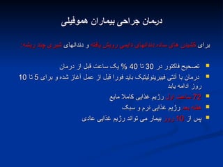 ‫هموفیلی‬ ‫بیماران‬ ‫جراحی‬ ‫;مان‬‫ر‬‫د‬
‫هموفیلی‬ ‫بیماران‬ ‫جراحی‬ ‫;مان‬‫ر‬‫د‬
‫برای‬
‫برای‬
‫یافته‬ ‫رویش‬ ‫دایمی‬ ‫دندانهای‬ ‫ساده‬ ‫های‬ ‫کشیدن‬
‫یافته‬ ‫رویش‬ ‫دایمی‬ ‫دندانهای‬ ‫ساده‬ ‫های‬ ‫کشیدن‬
‫دندانهای‬ ‫و‬
‫دندانهای‬ ‫و‬
‫ریشه‬ ‫چند‬ ‫شیری‬
‫ریشه‬ ‫چند‬ ‫شیری‬
:
:

‫در‬ ‫فاکتور‬ ‫تصحیح‬
‫در‬ ‫فاکتور‬ ‫تصحیح‬
30
30
‫تا‬
‫تا‬
40
40
‫درمان‬ ‫از‬ ‫قبل‬ ‫ساعت‬ ‫یک‬ %
‫درمان‬ ‫از‬ ‫قبل‬ ‫ساعت‬ ‫یک‬ %

‫برای‬ ‫و‬ ‫شده‬ ‫آغاز‬ ‫عمل‬ ‫از‬ ‫قبل‬ ‫فورا‬ ‫باید‬ ‫فیبرینولیتیک‬ ‫آنتی‬ ‫با‬ ‫درمان‬
‫برای‬ ‫و‬ ‫شده‬ ‫آغاز‬ ‫عمل‬ ‫از‬ ‫قبل‬ ‫فورا‬ ‫باید‬ ‫فیبرینولیتیک‬ ‫آنتی‬ ‫با‬ ‫درمان‬
5
5
‫تا‬
‫تا‬
10
10
‫یابد‬ ‫ادامه‬ ‫روز‬
‫یابد‬ ‫ادامه‬ ‫روز‬

72
72
‫اول‬ ‫ساعت‬
‫اول‬ ‫ساعت‬
‫مایع‬ ‫کامال‬ ‫غذایی‬ ‫رژیم‬
‫مایع‬ ‫کامال‬ ‫غذایی‬ ‫رژیم‬

‫بعد‬ ‫هفته‬
‫بعد‬ ‫هفته‬
‫سبک‬ ‫و‬ ‫نرم‬ ‫غذایی‬ ‫رژیم‬
‫سبک‬ ‫و‬ ‫نرم‬ ‫غذایی‬ ‫رژیم‬

‫از‬ ‫پس‬
‫از‬ ‫پس‬
10
10
‫روز‬
‫روز‬
‫عادی‬ ‫غذایی‬ ‫رژیم‬ ‫تواند‬ ‫می‬ ‫بیمار‬
‫عادی‬ ‫غذایی‬ ‫رژیم‬ ‫تواند‬ ‫می‬ ‫بیمار‬
 