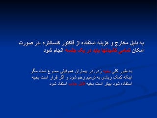 ‫صورت‬ ‫در‬، ‫کنسانتره‬ ‫فاکتور‬ ‫از‬ ‫استفاده‬ ‫هزینه‬ ‫و‬ ‫مخارج‬ ‫دلیل‬ ‫به‬
‫صورت‬ ‫در‬، ‫کنسانتره‬ ‫فاکتور‬ ‫از‬ ‫استفاده‬ ‫هزینه‬ ‫و‬ ‫مخارج‬ ‫دلیل‬ ‫به‬
‫امکان‬
‫امکان‬
‫جلسه‬ ‫یک‬ ‫در‬ ‫باید‬ ‫کشیدنها‬ ‫تمامی‬
‫جلسه‬ ‫یک‬ ‫در‬ ‫باید‬ ‫کشیدنها‬ ‫تمامی‬
‫شود‬ ‫انجام‬
‫شود‬ ‫انجام‬
‫کلی‬ ‫طور‬ ‫به‬
‫کلی‬ ‫طور‬ ‫به‬
‫بخیه‬
‫بخیه‬
‫مگر‬ ‫است‬ ‫ممنوع‬ ‫هموفیلی‬ ‫بیماران‬ ‫در‬ ‫زدن‬
‫مگر‬ ‫است‬ ‫ممنوع‬ ‫هموفیلی‬ ‫بیماران‬ ‫در‬ ‫زدن‬
‫بخیه‬ ‫است‬ ‫قرار‬ ‫اگر‬ ‫و‬ ‫شود‬ ‫زخم‬ ‫ترمیم‬ ‫به‬ ‫زیادی‬ ‫کمک‬ ‫اینکه‬
‫بخیه‬ ‫است‬ ‫قرار‬ ‫اگر‬ ‫و‬ ‫شود‬ ‫زخم‬ ‫ترمیم‬ ‫به‬ ‫زیادی‬ ‫کمک‬ ‫اینکه‬
‫بخیه‬ ‫است‬ ‫بهتر‬ ‫شود‬ ‫استفاده‬
‫بخیه‬ ‫است‬ ‫بهتر‬ ‫شود‬ ‫استفاده‬
‫جذب‬ ‫قابل‬
‫جذب‬ ‫قابل‬
‫شود‬ ‫استفاد‬
‫شود‬ ‫استفاد‬
 