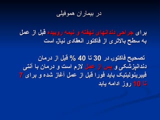 ‫برای‬
‫برای‬
‫روییده‬ ‫نیمه‬ ‫و‬ ‫نهفته‬ ‫دندانهای‬ ‫جراحی‬
‫روییده‬ ‫نیمه‬ ‫و‬ ‫نهفته‬ ‫دندانهای‬ ‫جراحی‬
‫عمل‬ ‫از‬ ‫قبل‬
‫عمل‬ ‫از‬ ‫قبل‬
‫است‬ ;‫ز‬‫نیا‬ ‫انعقادی‬ ‫فاکتور‬ ‫از‬ ‫باالتری‬ ‫سطح‬ ‫به‬
‫است‬ ;‫ز‬‫نیا‬ ‫انعقادی‬ ‫فاکتور‬ ‫از‬ ‫باالتری‬ ‫سطح‬ ‫به‬
‫در‬ ;‫ر‬‫فاکتو‬ ‫تصحیح‬
‫در‬ ;‫ر‬‫فاکتو‬ ‫تصحیح‬
30
30
‫تا‬
‫تا‬
40
40
‫درمان‬ ‫از‬ ‫قبل‬ %
‫درمان‬ ‫از‬ ‫قبل‬ %
‫و‬ ‫دندانپزشکی‬
‫و‬ ‫دندانپزشکی‬
‫عمل‬ ‫از‬ ‫پس‬
‫عمل‬ ‫از‬ ‫پس‬
‫آنتی‬ ‫با‬ ‫درمان‬ ‫و‬ ‫است‬ ‫الزم‬
‫آنتی‬ ‫با‬ ‫درمان‬ ‫و‬ ‫است‬ ‫الزم‬
‫برای‬ ‫و‬ ‫شده‬ ‫آغاز‬ ‫عمل‬ ‫از‬ ‫قبل‬ ‫فورا‬ ‫باید‬ ‫فیبرینولیتیک‬
‫برای‬ ‫و‬ ‫شده‬ ‫آغاز‬ ‫عمل‬ ‫از‬ ‫قبل‬ ‫فورا‬ ‫باید‬ ‫فیبرینولیتیک‬
7
7
‫تا‬
‫تا‬
10
10
‫یابد‬ ‫ادامه‬ ‫روز‬
‫یابد‬ ‫ادامه‬ ‫روز‬
‫هموفیلی‬ ‫بیماران‬ ‫در‬
‫هموفیلی‬ ‫بیماران‬ ‫در‬
 