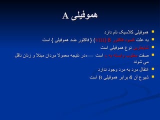 ‫هموفیلی‬
‫هموفیلی‬
A
A

‫دارد‬ ‫نام‬ ‫کالسیک‬ ‫هموفیلی‬
‫دارد‬ ‫نام‬ ‫کالسیک‬ ‫هموفیلی‬

‫علت‬ ‫به‬
‫علت‬ ‫به‬
‫فاکتور‬ ‫کمبود‬
‫فاکتور‬ ‫کمبود‬
8
8
(
(
VIII
VIII
‫است‬ } ‫هموفیلی‬ ‫ضد‬ ‫فاکتور‬ { )
‫است‬ } ‫هموفیلی‬ ‫ضد‬ ‫فاکتور‬ { )

‫شایعترین‬
‫شایعترین‬
‫است‬ ‫هموفیلی‬ ‫نوع‬
‫است‬ ‫هموفیلی‬ ‫نوع‬

‫صفت‬
‫صفت‬
‫به‬ ‫وابسته‬ ‫مغلوب‬
‫به‬ ‫وابسته‬ ‫مغلوب‬
x
x
‫ناقل‬ ‫زنان‬ ‫و‬ ‫مبتال‬ ‫مردان‬ ‫معموال‬ ‫نتیجه‬ ‫در‬ ‫است‬
‫ناقل‬ ‫زنان‬ ‫و‬ ‫مبتال‬ ‫مردان‬ ‫معموال‬ ‫نتیجه‬ ‫در‬ ‫است‬
‫شوند‬ ‫می‬
‫شوند‬ ‫می‬

‫ندارد‬ ‫وجود‬ ‫مرد‬ ‫به‬ ‫مرد‬ ‫انتقال‬
‫ندارد‬ ‫وجود‬ ‫مرد‬ ‫به‬ ‫مرد‬ ‫انتقال‬

‫آن‬ ‫شیوع‬
‫آن‬ ‫شیوع‬
4
4
‫هموفیلی‬ ‫برابر‬
‫هموفیلی‬ ‫برابر‬
B
B
‫است‬
‫است‬
 