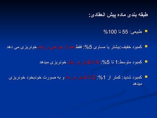 :‫انعقادی‬ ‫پیش‬ ‫ماده‬ ‫بندی‬ ‫طبقه‬
:‫انعقادی‬ ‫پیش‬ ‫ماده‬ ‫بندی‬ ‫طبقه‬

:‫طبیعی‬
:‫طبیعی‬
55
55
‫تا‬
‫تا‬
100
100
%
%

‫مساوی‬ ‫یا‬ ‫بیشتر‬:‫خفیف‬ ‫کمبود‬
‫مساوی‬ ‫یا‬ ‫بیشتر‬:‫خفیف‬ ‫کمبود‬
5
5
‫فقط‬ :%
‫فقط‬ :%
‫زخم‬ ‫و‬ ‫جراحی‬ ‫از‬ ‫بعد‬
‫زخم‬ ‫و‬ ‫جراحی‬ ‫از‬ ‫بعد‬
‫دهد‬ ‫می‬ ‫خونریزی‬
‫دهد‬ ‫می‬ ‫خونریزی‬

:‫متوسط‬ ‫کمبود‬
:‫متوسط‬ ‫کمبود‬
1
1
‫تا‬
‫تا‬
5
5
:%
:%
4
4
‫تا‬
‫تا‬
6
6
‫سال‬ ‫در‬ ‫بار‬
‫سال‬ ‫در‬ ‫بار‬
‫میدهد‬ ‫خونریزی‬
‫میدهد‬ ‫خونریزی‬

‫از‬ ‫کمتر‬ :‫شدید‬ ‫کمبود‬
‫از‬ ‫کمتر‬ :‫شدید‬ ‫کمبود‬
1
1
:%
:%
2
2
‫تا‬
‫تا‬
4
4
‫ماه‬ ‫در‬ ‫بار‬
‫ماه‬ ‫در‬ ‫بار‬
‫خونریزی‬ ‫خودبخود‬ ‫صورت‬ ‫به‬ ‫و‬
‫خونریزی‬ ‫خودبخود‬ ‫صورت‬ ‫به‬ ‫و‬
‫میدهد‬
‫میدهد‬
 