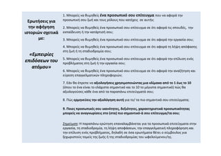 Ερωτήσεις για
την αφήγηση
ιστοριών σχετικά
με:
«Εμπειρίες
«Εμπειρίες
επιδόσεων του
επιδόσεων του
ατόμου»
ατόμου»
1. Μπορείς να θυμηθείς ένα προσωπικό σου επίτευγμα που να αφορά την
προσωπική σου ζωή και τους ρόλους που κατέχεις σε αυτήν;
2. Μπορείς να θυμηθείς ένα προσωπικό σου επίτευγμα σε ότι αφορά τις σπουδές, την
εκπαίδευση ή την κατάρτισή σου;
3. Μπορείς να θυμηθείς ένα προσωπικό σου επίτευγμα σε ότι αφορά την εργασία σου;
4. Μπορείς να θυμηθείς ένα προσωπικό σου επίτευγμα σε ότι αφορά τη λήψη απόφασης
στη ζωή ή τη σταδιοδρομία σου;
5. Μπορείς να θυμηθείς ένα προσωπικό σου επίτευγμα σε ότι αφορά την επίλυση ενός
προβλήματος στη ζωή ή την εργασία σου;
6. Μπορείς να θυμηθείς ένα προσωπικό σου επίτευγμα σε ότι αφορά την αναζήτηση και
εύρεση επαγγελματικών πληροφοριών;
7. Εάν θα έπρεπε να αξιολογήσεις χρησιμοποιώντας μια κλίμακα από το 1 έως το 10
(όπου το ένα είναι το ελάχιστα σημαντικό και το 10 το μέγιστα σημαντικό) πώς θα
αξιολογούσες κάθε ένα από τα παραπάνω επιτεύγματά σου;
8. Πώς ερμηνεύεις την αξιολόγηση αυτή για το/ τα πιο σημαντικά σου επιτεύγματα;
9. Ποιες προσωπικές σου ικανότητες, δεξιότητες, χαρακτηριστικά προσωπικότητας
μπορείς να αναγνωρίσεις στο (στα) πιο σημαντικό-ά σου επίτευγμα/τα σου;
Σημείωση: Η παραπάνω ερώτηση επαναλαμβάνεται για τα προσωπικά επιτεύγματα στην
εργασία, τη σταδιοδρομία, τη λήψη αποφάσεων, την επαγγελματική πληροφόρηση και
την επίλυση ενός προβλήματος, δηλαδή σε όσα ερωτήματα θέτει ο σύμβουλος για
ξεχωριστούς τομείς της ζωής ή της σταδιοδρομίας του ωφελούμενου/ης.
 