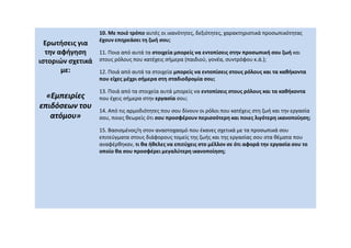 Ερωτήσεις για
την αφήγηση
ιστοριών σχετικά
με:
«Εμπειρίες
«Εμπειρίες
επιδόσεων του
επιδόσεων του
ατόμου»
ατόμου»
10. Με ποιό τρόπο αυτές οι ικανότητες, δεξιότητες, χαρακτηριστικά προσωπικότητας
έχουν επηρεάσει τη ζωή σου;
11. Ποια από αυτά τα στοιχεία μπορείς να εντοπίσεις στην προσωπική σου ζωή και
στους ρόλους που κατέχεις σήμερα (παιδιού, γονέα, συντρόφου κ.ά.);
12. Ποιά από αυτά τα στοιχεία μπορείς να εντοπίσεις στους ρόλους και τα καθήκοντα
που είχες μέχρι σήμερα στη σταδιοδρομία σου;
13. Ποιά από τα στοιχεία αυτά μπορείς να εντοπίσεις στους ρόλους και τα καθήκοντα
που έχεις σήμερα στην εργασία σου;
14. Από τις αρμοδιότητες που σου δίνουν οι ρόλοι που κατέχεις στη ζωή και την εργασία
σου, ποιες θεωρείς ότι σου προσφέρουν περισσότερη και ποιες λιγότερη ικανοποίηση;
15. Βασισμένος/η στον αναστοχασμό που έκανες σχετικά με τα προσωπικά σου
επιτεύγματα στους διάφορους τομείς της ζωής και της εργασίας σου στα θέματα που
αναφέρθηκαν, τι θα ήθελες να επιτύχεις στο μέλλον σε ότι αφορά την εργασία σου το
οποίο θα σου προσφέρει μεγαλύτερη ικανοποίηση;
 