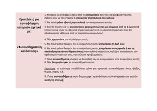 Ερωτήσεις για
την αφήγηση
ιστοριών σχετικά
με:
«
«Συναισθηματική
Συναισθηματική
κατάσταση»
κατάσταση»
1. Μπορείς να αναφέρεις τρεις από τις αναμνήσεις σου που να αναφέρονται στις
σχέσεις σου με τους γονείς / κηδεμόνες στα παιδικά σου χρόνια;
2. Με ποιό τρόπο εξηγείς την επιλογή των αναμνήσεων αυτών;
3. Εάν θα έπρεπε να τις αξιολογήσεις χρησιμοποιώντας μια κλίμακα από το 1 έως το 10
(όπου το ένα είναι το ελάχιστα σημαντικό και το 10 το μέγιστα σημαντικό) πώς θα
αξιολογούσες κάθε μια από τις παραπάνω αναμνήσεις;
4. Πώς ερμηνεύεις την αξιολόγηση αυτή;
5. Με ποιό τρόπο θεωρείς ότι οι αναμνήσεις αυτές επηρέασαν τη ζωή σου;
6. Με ποιό τρόπο θεωρείς ότι οι αναμνήσεις αυτές επηρέασαν την εργασία ή και τη
σταδιοδρομία σου σε θέματα όπως: την επιλογή στόχου/ων, τη λήψη αποφάσεων, τον
σχεδιασμό ενεργειών σου, την επίλυση προβλημάτων;
σχεδιασμό ενεργειών σου, την επίλυση προβλημάτων;
7. Ποια συναισθήματα μπορείς να θυμηθείς και να αναγνωρίσεις στις αναμνήσεις αυτές;
8. Πώς διαχειρίστηκες τα συναισθήματα αυτά;
Σημείωση: το ερώτημα υποβάλλεται μόνο για αρνητικά συναισθήματα όπως φόβος,
θυμός, άγχος, κ.ά.
9. Ποια συναισθήματα σου δημιουργεί η ανάκληση των αναμνήσεων αυτών
αυτή τη στιγμή;
 