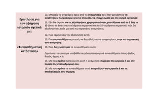 Ερωτήσεις για
την αφήγηση
ιστοριών σχετικά
με:
«
«Συναισθηματική
Συναισθηματική
κατάσταση»
κατάσταση»
10. Μπορείς να αναφέρεις τρεις από τις αναμνήσεις σου όταν χρειάστηκε να
αναζητήσεις πληροφορίες για τις σπουδές, τα επαγγέλματα και την αγορά εργασίας;
11. Εάν θα έπρεπε να τις αξιολογήσεις χρησιμοποιώντας μια κλίμακα από το 1 έως το
10 (όπου το ένα είναι το ελάχιστα σημαντικό και το 10 το μέγιστα σημαντικό) πώς θα
αξιολογούσες κάθε μια από τις παραπάνω αναμνήσεις;
12. Πώς ερμηνεύεις την αξιολόγηση αυτή;
13. Ποια συναισθήματα μπορείς να θυμηθείς και να αναγνωρίσεις στην πιο σημαντική
σου ανάμνηση;
14. Πώς διαχειρίστηκες τα συναισθήματα αυτά;
Σημείωση: το ερώτημα υποβάλλεται μόνο για αρνητικά συναισθήματα όπως φόβος,
θυμός, άγχος, κ.ά.
θυμός, άγχος, κ.ά.
15. Με ποιό τρόπο πιστεύεις ότι αυτή η ανάμνηση επηρέασε την εργασία ή και την
πορεία της σταδιοδρομίας σου;
16. Με ποιο τρόπο τα συναισθήματα αυτά επηρεάζουν την εργασία ή και τη
σταδιοδρομία σου σήμερα;
 