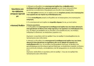 Ερωτήσεις για
την αφήγηση
ιστοριών σχετικά
με:
«
«Λεκτική
Λεκτική Πειθώ»
Πειθώ»
1. Μπορείς να θυμηθείς ένα υποστηρικτικό σχόλιο (π.χ. επιβράβευση) ή
αποθαρρυντικό σχόλιο (π.χ. αρνητική κριτική) που σου έκανε κάποιος/α όταν
χρειάστηκε να αναζητήσεις πληροφορίες για σπουδές ή και επαγγέλματα;
2. Με ποιο τρόπο πιστεύεις ότι το σχόλιο αυτό σε επηρέασε γενικά, ή πιο συγκεκριμένα
στην εργασία και την πορεία της σταδιοδρομίας σου;
3. Ποια συναισθήματα μπορείς να θυμηθείς και να αναγνωρίσεις στη συγκεκριμένη
ανάμνηση;
4. Το υποστηρικτικό αυτό σχόλιο σε επηρεάζει σήμερα; Αν ναι, με ποιό τρόπο;
Επόμενες ερωτήσεις:
5. να θυμηθείς ένα υποστηρικτικό ή αποθαρρυντικό σχόλιο που σου έκανε κάποιος/α
όταν χρειάστηκε να θέσεις έναν στόχο σχετικά με την εργασία ή τη σταδιοδρομία σου;
(π.χ. να πάρεις μια απόφαση για τις σπουδές ή την εκπαίδευσή σου, να επιλέξεις
επάγγελμα ή ειδικότητα, να αναζητήσεις εργασία κ.ά.);
επάγγελμα ή ειδικότητα, να αναζητήσεις εργασία κ.ά.);
Σημείωση: οι ερωτήσεις από τον αριθμό 2 έως τον αριθμό 4 επαναλαμβάνονται (οι
προηγούμενες τρεις τελευταίες)
6. Μπορείς να θυμηθείς ένα υποστηρικτικό ή αποθαρρυντικό σχόλιο που σου έκανε
κάποιος/α όταν χρειάστηκε να σχεδιάσεις κάτι σε ότι αφορά την εργασία ή τη
σταδιοδρομία σου; (π.χ. να συντάξεις ένα βιογραφικό σημείωμα, να φτιάξεις ένα
χρονοδιάγραμμα για ένα επόμενο χρονικό διάστημα, να αναζητήσεις εργασία, να δώσεις
μια συνέντευξη επιλογής, να αποφασίσεις εάν θα προχωρήσεις σε νέο κύκλο σπουδών,
κ.ά.)
Σημείωση: ακολουθούν οι ερωτήσεις από τον αριθμό 2 έως και τον αριθμό 4(οι
προηγούμενες τρεις τελευταίες)
 