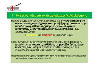 Βασικό ρεύμα αποτελούν οι προτάσεις για την ενσωμάτωση της
ενσωμάτωση της
αφηγηματικής προσέγγισης και της αφήγησης
αφηγηματικής προσέγγισης και της αφήγησης ιστοριών στην
παραδοσιακή μέθοδο της μέτρησης εννοιολογικών
κατασκευών με συγκεκριμένα εργαλεία/κλίμακες (π.χ.
ερωτηματολόγια)
(ποσοτική
ποσοτική και ποιοτική
ποιοτική αξιολόγηση μαζί)
Βασικό ρεύμα αποτελούν οι προτάσεις για την ενσωμάτωση της
ενσωμάτωση της
αφηγηματικής προσέγγισης και της αφήγησης
αφηγηματικής προσέγγισης και της αφήγησης ιστοριών στην
παραδοσιακή μέθοδο της μέτρησης εννοιολογικών
κατασκευών με συγκεκριμένα εργαλεία/κλίμακες (π.χ.
ερωτηματολόγια)
(ποσοτική
ποσοτική και ποιοτική
ποιοτική αξιολόγηση μαζί)
Γ΄ Μέρος
Γ΄ Μέρος: Νέες τάσεις Επαγγελματικής Αξιολόγησης
Νέες τάσεις Επαγγελματικής Αξιολόγησης
(ποσοτική
ποσοτική και ποιοτική
ποιοτική αξιολόγηση μαζί)
Έτσι, σύγχρονοι ερευνητές της διεθνούς βιβλιογραφίας έχουν
προτείνει νέες ποιοτικές μεθόδους με μοντέλα δομημένων
νέες ποιοτικές μεθόδους με μοντέλα δομημένων
συνεντεύξεων
συνεντεύξεων (Integrative Structured Interview) για την
επαγγελματική αυτοδιερεύνηση των ατόμων
Παράδειγμα: η ενσωμάτωση αφήγησης στην Αυτοκαθοδηγούμενη έρευνα του
J. Holland (βλ. McMahon & Watson, 2010,2012)
(ποσοτική
ποσοτική και ποιοτική
ποιοτική αξιολόγηση μαζί)
Έτσι, σύγχρονοι ερευνητές της διεθνούς βιβλιογραφίας έχουν
προτείνει νέες ποιοτικές μεθόδους με μοντέλα δομημένων
νέες ποιοτικές μεθόδους με μοντέλα δομημένων
συνεντεύξεων
συνεντεύξεων (Integrative Structured Interview) για την
επαγγελματική αυτοδιερεύνηση των ατόμων
Παράδειγμα: η ενσωμάτωση αφήγησης στην Αυτοκαθοδηγούμενη έρευνα του
J. Holland (βλ. McMahon & Watson, 2010,2012)
 