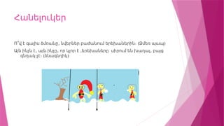 Հանելուկեր
, ( )
Ո՞վ է գալիս ձմռանը նվերներ բաժանում երեխաներին։ Ձմեռ պապ
, , , ,
Այն ինչն է այն ինչը որ կլոր է երեխաները սիրում են խաղալ բայց
(
գնդակ չէ։ ձնագնդիկ)
 