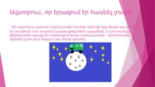 ,
Ավտոբուս որ երազում էր հասնել լուսին
Մի ավտոբուս շատ էր ուզում լուսին հասնել։ Ամբողջ օրը միայն այդ մասին
,
էր մտածում։ Նոր տարուն նամակ գրեց ձմեռ պապիկին և նոր տարվա
գիշերը Ձմեռ պապը իր սահնակով նրան տարավ լուսին ։ Ավտոբուսին
այնտեղ շատ դուր եկավ և նա մնաց այնտեղ։
 