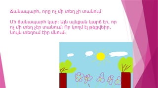 ,
Ճանապարհ որը ոչ մի տեղ չի տանում
,
Մի ճանապարհ կար։ Այն այնքան կարճ էր որ
,
ոչ մի տեղ չէր տանում։ Որ կողմ էլ թեքվեիր
նույն տեղում էիր մնում։
 