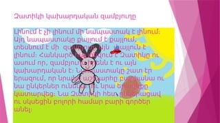 Զատիկի կախարդական զամբյուղը
Լինում է չի լինում մի նապաստակ է լինում։
,
Այդ նապաստակը քայլում է քայլում
տեսնում է մի զամբյուղ։ Այն փայլուն է
լինում։ Հանկարծ հայտնվում է Զատիկը ու
,
ասում որ զամբյուղն իրենն է ու այն
կախարդական է։ Նապաստակը շատ էր
,
երազում որ նրանց աշխարհը բարիանա ու
նա ընկերներ ունենա։ Ու նրա երազնքը
կատարվեց։ Նա Զատիկի հետ ընկերացավ
ու սկսեցին բոլորի համար բարի գործեր
անել։
 