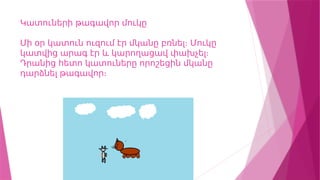 Կատուների թագավոր մուկը
Մի օր կատուն ուզում էր մկանը բռնել։ Մուկը
կատվից արագ էր և կարողացավ փախչել։
Դրանից հետո կատուները որոշեցին մկանը
դարձնել թագավոր։
 
