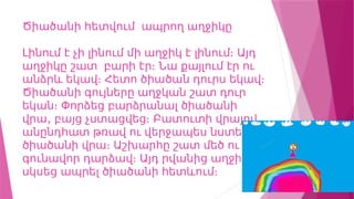 Ծիածանի հետվում ապրող աղջիկը
Լինում է չի լինում մի աղջիկ է լինում։ Այդ
աղջիկը շատ բարի էր։ Նա քայլում էր ու
անձրև եկավ։ Հետո ծիածան դուրս եկավ։
Ծիածանի գույները աղջկան շատ դուր
եկան։ Փորձեց բարձրանալ ծիածանի
,
վրա բայց չստացվեց։ Բատուտի վրայով
անընդհատ թռավ ու վերջապես նստեց
ծիածանի վրա։ Աշխարհը շատ մեծ ու
գունավոր դարձավ։ Այդ րվանից աղջիկը
սկսեց ապրել ծիածանի հետևում։
 
