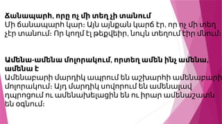,
Ճանապարհ որը ոչ մի տեղ չի տանում
,
Մի ճանապարհ կար։ Այն այնքան կարճ էր որ ոչ մի տեղ
,
չէր տանում։ Որ կողմ էլ թեքվեիր նույն տեղում էիր մնում։
- , ,
Ամենա ամենա մոլորակում որտեղ ամեն ինչ ամենա
ամենա է
Ամենաբարի մարդիկ ապրում են աշխարհի ամենաբարի
մոլորակում։ Այդ մարդիկ սովորում են ամենալավ
դպրոցում ու ամենախելացին են ու իրար ամենաշատն
են օգնում։
 
