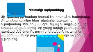 Գետակի արկածները
Մի գետակ իր համար հոսում էր, հոսում ու հանդիպեց
մի աղջկա։ աղջկա հետ սկսեցին խաղալ ու
ուրախանալ։ Շուտով անձրև եկավ ու աղջիկը գնաց։
ետակն այնքան տրեց, որ ջուրը ավելի շատացավ ու
դարձավ մեծ ծով։ Ու բոլոր երեխաներն ու աղջիկը
սկսեցին ամեն օր լողալ այնտեղ։ Գետակն այդ օրվանից
էլ չտխրեց։
 
