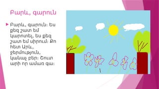 ,
Բարև գարուն
 ,
Բարև գարուն։ Ես
քեզ շատ եմ
,
կարոտել ես քեզ
շատ եմ սիրում։ Քո
,
հետ Արև
,
ջերմություն
կանաչ բեր։ Շուտ
արի որ ամառ գա։
 