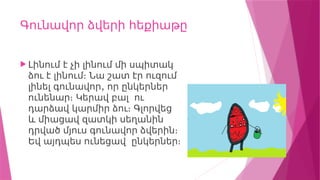Գունավոր ձվերի հեքիաթը
 Լինում է չի լինում մի սպիտակ
ձու է լինում։ Նա շատ էր ուզում
,
լինել գունավոր որ ընկերներ
ունենար։ Կերավ բալ ու
դարձավ կարմիր ձու։ Գլորվեց
և միացավ զատկի սեղանին
դրված մյուս գունավոր ձվերին։
Եվ այդպես ունեցավ ընկերներ։
 