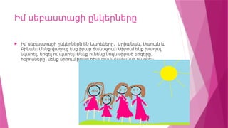 Իմ սեբաստացի ընկերները
 , ,
Իմ սեբաստացի ընկերներն են Նարեները Արիանան Սառան և
,
Բինան։ Մենք վաղուց ենք իրար ճանաչում։ Սիրում ենք խաղալ
, ,
նկարել երգել ու պարել։ Մենք ունենք նույն սիրած երգերը
հերոսները։ մենք սիրում իրար հետ ժամանակ անց կացնել։
 