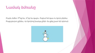 Նամակ ձմռանը
,
Բարև ձմեռ։ Ո՞նց ես ե՞րբ ես գալու։ Ուզում եմ գաս ու ձյուն բերես։
,
Բայց ցուրտ չլինես որ ձյունով խաղալ լինի։ Ես քեզ շատ եմ սիրում։
 