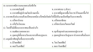 10. บรรยากาศมีความหมายตรงกับข้อใด
ก. อากาศบริสุทธิ์ ข. อากาศรอบ ๆ ตัวเรา
ค. อากาศที่อยู่บริเวณใดบริเวณหนึ่ง ง. อากาศที่สูงจากพื้นโลก 50 กิโลเมตรขึ้นไป
11. อากาศแห้งประกอบด้วยแก๊สหลายชนิด แก๊สชนิดใดต่อไปนี้มีปริมาณน้อยที่สุดในอากาศแห้ง
ก. แก๊สอาร์กอน ข. แก๊สออกซิเจน
ค. แก๊สไนโตรเจน ง. แก๊สคาร์บอนไดออกไซด์
12. โลกที่ไม่มีชั้นบรรยากาศจะเป็นอย่างไร
ก. ลมพัดแรงตลอดเวลา ข. ทุกสิ่งทุกอย่างจะลอยออกสู่อวกาศ
ค. อุณหภูมิทั้งกลางวันและกลางคืนจะสูงมาก ง. อุณหภูมิกลางวันสูงมาก ช่วงกลางคืนต่ามาก
13. มนุษย์อาศัยอยู่ในชั้นบรรยากาศใด
ก. มีโซสเฟียร์ ข. โทรโพสเฟียร์
ค. เทอร์โมสเฟียร์ ง. สตราโตสเฟียร์
 