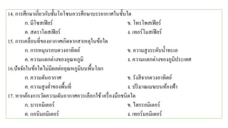 14. การศึกษาเกี่ยวกับชั้นโอโซนควรศึกษาบรรยากาศในชั้นใด
ก. มีโซสเฟียร์ ข. โทรโพสเฟียร์
ค. สตราโตสเฟียร์ ง. เทอร์โมสเฟียร์
15. การเคลื่อนที่ของอากาศเกิดจากสาเหตุในข้อใด
ก. การหมุนรอบดวงอาทิตย์ ข. ความสูงระดับน้าทะเล
ค. ความแตกต่างของอุณหภูมิ ง. ความแตกต่างของภูมิประเทศ
16.ปัจจัยในข้อใดไม่มีผลต่ออุณหภูมิบนพื้นโลก
ก. ความดันอากาศ ข. รังสีจากดวงอาทิตย์
ค. ความสูงต่าของพื้นที่ ง. ปริมาณเมฆบนท้องฟ้า
17. หากต้องการวัดความดันอากาศควรเลือกใช้เครื่องมือชนิดใด
ก. บารอมิเตอร์ ข. ไฮกรอมิเตอร์
ค. แอนิมอมิเตอร์ ง. เทอร์มอมิเตอร์
 