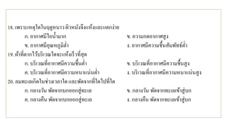 18. เพราะเหตุใดในฤดูหนาว ผิวหนังจึงแห้งและแตกง่าย
ก. อากาศมีไอน้ามาก ข. ความกดอากาศสูง
ข. อากาศมีอุณหภูมิต่า ง. อากาศมีความชื้นสัมพัทธ์ต่า
19. ผ้าที่ตากไว้บริเวณใดจะแห้งเร็วที่สุด
ก. บริเวณที่อากาศมีความชื้นต่า ข. บริเวณที่อากาศมีความชื้นสูง
ค. บริเวณที่อากาศมีความหนาแน่นต่า ง. บริเวณที่อากาศมีความหนาแน่นสูง
20. ลมทะเลเกิดในช่วงเวลาใด และพัดจากที่ใดไปที่ใด
ก. กลางวัน พัดจากบกออกสู่ทะเล ข. กลางวัน พัดจากทะเลเข้าสู่บก
ค. กลางคืน พัดจากบกออกสู่ทะเล ง. กลางคืน พัดจากทะเลเข้าสู่บก
 