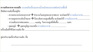 ความดันอากาศ หมายถึง แรงกดอันเนื่องมาจากน้าหนักของอากาศต่อหน่วยพื้นที่
ปัจจัยความดันขึ้นอยู่กับ
- ความหนาแน่นของอากาศ → จานวนโมเลกุลของอากาศมาก จะส่งผลให้ ความดันอากาศ..............
- ความสูงจากระดับน้าทะเล → ยิ่งระดับความสูงเพิ่มขึ้น จะส่งผลให้ ความดันอากาศ.........................
ความดันอากาศจะลดลง ........... mmHg ในความสูงที่เพิ่มขึ้น ............... เมตร
- อุณหภูมิ → อุณหภูมิสูง หมายถึง ความดันอากาศ ..............................
เครื่องมือที่ใช้วัดความดัน คือ ...............................................................................................................................
สูตรคานวณเกี่ยวกับความดัน คือ
...........................................................................................................................................
 
