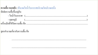 ความชื้น หมายถึง ปริมาณไอน้าในอากาศบริเวณใดบริเวณหนึ่ง
ปัจจัยความชื้นขึ้นอยู่กับ
- ไอน้าในอากาศ (...................................................................................................................)
- อุณหภูมิ (...................................................................................................................)
เครื่องมือที่ใช้วัดความชื้น คือ ...................................................................................................................
สูตรคานวณเกี่ยวกับความชื้น คือ
...........................................................................................................................................
...........................................................................................................................................
 