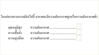 ในแต่ละสถานการณ์ต่อไปนี้ อากาศจะมีความดันอากาศสูงหรือความดันอากาศต่า
อุณหภูมิสูง ความดันอากาศ ................................... ต่า
ความชื้นต่า ความดันอากาศ ................................... สูง
ความสูงน้อย ความดันอากาศ ................................... สูง
 