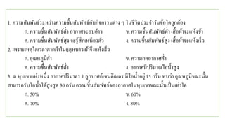 1. ความสัมพันธ์ระหว่างความชื้นสัมพัทธ์กับกิจกรรมต่าง ๆ ในชีวิตประจาวันข้อใดถูกต้อง
ก. ความชื้นสัมพัทธ์ต่า อากาศจะอบอ้าว ข. ความชื้นสัมพัทธ์ต่า เสื้อผ้าจะแห้งช้า
ค. ความชื้นสัมพัทธ์สูง จะรู้สึกเหนียวตัว ง. ความชื้นสัมพัทธ์สูง เสื้อผ้าจะแห้งเร็ว
2. เพราะเหตุใดเวลาตากผ้าในฤดูหนาว ผ้าจึงแห้งเร็ว
ก. อุณหภูมิต่า ข. ความกดอากาศต่า
ค. ความชื้นสัมพัทธ์ต่า ง. อากาศมีปริมาณไอน้าสูง
3. ณ หุบเขาแห่งหนึ่ง อากาศปริมาตร 1 ลูกบาศก์เซนติเมตร มีไอน้าอยู่15 กรัม พบว่า อุณหภูมิขณะนั้น
สามารถรับไอน้าได้สูงสุด 30 กรัม ความชื้นสัมพัทธ์ของอากาศในหุบเขาขณะนั้นเป็นเท่าใด
ก. 50% ข. 60%
ค. 70% ง. 80%
 