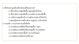 4. ข้อใดกล่าวถูกต้องเกี่ยวกับสมบัติของอากาศ
ก. เมื่อระดับความสูงเพิ่มขึ้น อุณหภูมิจะยิ่งต่าลง
ข. เมื่อระดับความสูงเพิ่มขึ้น ความดันอากาศจะเพิ่มขึ้น
ค. ระดับความสูงเดียวกัน ความดันอากาศอาจไม่เท่ากัน
ง. อุณหภูมิของอากาศที่ระดับความสูงต่าง ๆ มีค่าเท่ากัน
5. ความดัน 1 บรรยากาศ หมายถึงข้อใด
ก. ความดันอากาศที่ดันให้ปรอทสูงขึ้น 1 เมตร
ข. ความดันอากาศที่ดันให้ปรอทสูงขึ้น 76 เซนติเมตร
ค. ความดันอากาศบนพื้นที่ 1 ตารางกิโลเมตร
ง. ความดันอากาศต่อหน่วยปริมาตร
 