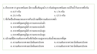 6. ถ้าอากาศ 15 ลูกบาศก์เมตร มีความชื้นสัมบูรณ์ 8.5 กรัมต่อลูกบาศก์เมตร จะมีไอน้าในอากาศกี่กรัม
ก. 0.57 กรัม ข. 1.76 กรัม
ค. 23.5 กรัม ง. 127.5 กรัม
7. ข้อใดเป็นลักษณะของอากาศในบริเวณที่มีความดันอากาศต่า
ก. อากาศมีอุณหภูมิสูง ความหนาแน่นต่า
ข. อากาศมีอุณหภูมิต่า ความหนาแน่นต่า
ค. อากาศมีอุณหภูมิต่า ความหนาแน่นสูง
ง. อากาศมีอุณหภูมิสูง ความหนาแน่นสูง
8. บริเวณที่มีความดันอากาศในข้อใดมีความสูงจากระดับน้าทะเลมากที่สุด
ก. ความดันอากาศ 460 มิลลิเมตรปรอท ข. ความดันอากาศ 560 มิลลิเมตรปรอท
ค. ความดันอากาศ 660 มิลลิเมตรปรอท ง. ความดันอากาศ 760 มิลลิเมตรปรอท
 