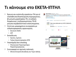 Τι κάνουμε στο ΕΚΕΤΑ-ΙΠΤΗΛ
• Έρευνα και ανάπτυξη εργαλείων ΤΝ για α)
επαλήθευση/διασταύρωση περιεχομένου,
β) μείωση μεροληψίας ΤΝ, γ) αύξηση
διαφάνειας/ επεξηγησιμότητας ΤΝ δ)
μείωση περιβαλλοντικού αποτυπώματος
• Στενή και μακροχρόνια συνεργασία με
ειδησεογραφικούς οργανισμούς
– Deutsche Welle
– AFP
• Εκπαίδευση
– Ομιλίες, Σχολεία
– Τμήμα Δημοσιογραφίας ΑΠΘ
• Υποστήριξη fact checking
– Μεσογειακό Παρατηρητήριο
Παραπληροφόρησης
• Συνεισφορά σε σχετικές πολιτικές
– Εθνική Επιτροπή Βιοηθικής και Τεχνο-ηθικής
 