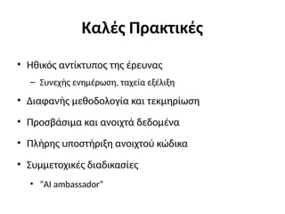 Καλές Πρακτικές
• Ηθικός αντίκτυπος της έρευνας
– Συνεχής ενημέρωση, ταχεία εξέλιξη
• Διαφανής μεθοδολογία και τεκμηρίωση
• Προσβάσιμα και ανοιχτά δεδομένα
• Πλήρης υποστήριξη ανοιχτού κώδικα
• Συμμετοχικές διαδικασίες
• “ΑΙ ambassador”
 