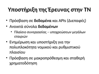 Υποστήριξη της Έρευνας στην ΤΝ
• Πρόσβαση σε δεδομένα και APIs (Διεπαφές)
• Ανοικτά σύνολα δεδομένων
• Πλαίσιο συνεργασίας – υποχρεώσεων μεγάλων
εταιριών
• Ενημέρωση και υποστήριξη για την
πολυπλοκότητα νομικού και ρυθμιστικού
πλαισίου
• Πρόσβαση σε μακροπρόθεσμη και σταθερή
χρηματοδότηση
 