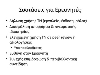 Συστάσεις για Ερευνητές
• Δήλωση χρήσης ΤΝ (εργαλείο, έκδοση, ρόλος)
• Διασφάλιση απορρήτου & πνευματικής
ιδιοκτησίας
• Ελεγχόμενη χρήση ΤΝ σε peer review ή
αξιολογήσεις
• Υπό προϋποθέσεις
• Ευθύνη στον Ερευνητή
• Συνεχής επιμόρφωση & περιβαλλοντική
συνείδηση
 