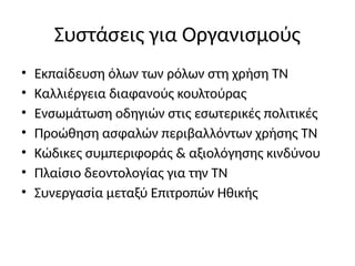 Συστάσεις για Οργανισμούς
• Εκπαίδευση όλων των ρόλων στη χρήση ΤΝ
• Καλλιέργεια διαφανούς κουλτούρας
• Ενσωμάτωση οδηγιών στις εσωτερικές πολιτικές
• Προώθηση ασφαλών περιβαλλόντων χρήσης ΤΝ
• Κώδικες συμπεριφοράς & αξιολόγησης κινδύνου
• Πλαίσιο δεοντολογίας για την ΤΝ
• Συνεργασία μεταξύ Επιτροπών Ηθικής
 