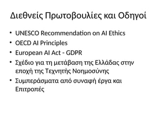 Διεθνείς Πρωτοβουλίες και Οδηγοί
• UNESCO Recommendation on AI Ethics
• OECD AI Principles
• European AI Act - GDPR
• Σχέδιο για τη μετάβαση της Ελλάδας στην
εποχή της Τεχνητής Νοημοσύνης
• Συμπεράσματα από συναφή έργα και
Επιτροπές
 