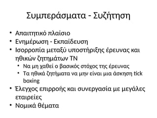Συμπεράσματα - Συζήτηση
• Απαιτητικό πλαίσιο
• Ενημέρωση - Εκπαίδευση
• Ισορροπία μεταξύ υποστήριξης έρευνας και
ηθικών ζητημάτων ΤΝ
• Να μη χαθεί ο βασικός στόχος της έρευνας
• Τα ηθικά ζητήματα να μην είναι μια άσκηση tick
boxing
• Έλεγχος επιρροής και συνεργασία με μεγάλες
εταιρείες
• Νομικά θέματα
 