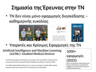 Σημασία της Έρευνας στην ΤΝ
• ΤΝ δεν είναι μόνο εφαρμογές διασκέδασης –
καθημερινής ευκολίας
• Υπαρκτές και Κρίσιμες Εφαρμογές της ΤΝ
1000+
εφαρμογές
(2025):
https://www.fda.gov/medical-devices/so
ftware-medical-device-samd/artificial-
intelligence-and-machine-learning-aiml-
enabled-medical-devices
 
