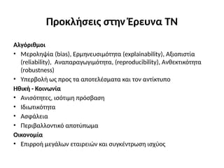 Προκλήσεις στην Έρευνα ΤΝ
Αλγόριθμοι
• Mεροληψία (bias), Eρμηνευσιμότητα (explainability), Aξιοπιστία
(reliability), Aναπαραγωγιμότητα, (reproducibility), Aνθεκτικότητα
(robustness)
• Υπερβολή ως προς τα αποτελέσματα και τον αντίκτυπο
Ηθική - Κοινωνία
• Ανισότητες, ισότιμη πρόσβαση
• Ιδιωτικότητα
• Ασφάλεια
• Περιβαλλοντικό αποτύπωμα
Οικονομία
• Επιρροή μεγάλων εταιρειών και συγκέντρωση ισχύος
 