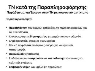 Παραπληροφόρηση:
• Παραπλάνηση του κοινού: επηρεάζει τη λήψη αποφάσεων και
τις πεποιθήσεις
• Υπονόμευση της δημοκρατίας: χειραγώγηση των εκλογών
• Δημόσια υγεία: θεωρίες συνωμοσίας
• Εθνική ασφάλεια: πολεμικές συρράξεις και φυσικές
καταστροφές
• Οικονομικές επιπτώσεις
• Επιδείνωση των συγκρούσεων και πόλωσης: κοινωνικές και
πολιτικές εντάσεις
• Επιβλαβής φήμη και υπόληψη προσώπων
ΤΝ κατά της Παραπληροφόρησης
Παράδειγμα για Έρευνα στην ΤΝ με κοινωνικό αντίκτυπο
 