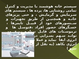 ‫کنترل‬ ‫و‬ ‫مدیریت‬ ‫با‬ ‫هوشمند‬ ‫خانه‬ ‫سیستم‬
‫های‬ ‫سیستم‬ ، ‫ها‬ ‫پرده‬ ،‫ها‬ ‫روشنایی‬ ‫تمامی‬
‫پریزهای‬ ‫حتی‬ ‫و‬ ، ‫ش‬ ‫گرمای‬ ‫و‬ ‫رمایش‬ ‫س‬
‫و‬ ‫تجهیزات‬ ‫طریق‬ ‫از‬ ‫ن‬ ‫همچنی‬ ‫و‬ ‫ه‬ ‫خان‬
، ‫تایمرها‬ ‫ل‬ ‫قبی‬ ‫از‬ ‫خود‬ ‫نسورهای‬ ‫س‬
‫و‬ ‫ها‬ ‫ل‬ ‫فتوس‬، ‫افراد‬ ‫حضور‬ ‫گرهای‬ ‫حس‬
‫می‬ ‫ریزی‬ ‫ه‬ ‫برنام‬ ‫ل‬ ‫قاب‬ ‫های‬ ‫تات‬ ‫ترموس‬
‫مصرف‬ ‫ش‬ ‫کاه‬ ‫در‬ ‫زایی‬ ‫بس‬ ‫هم‬ ‫س‬ ‫د‬ ‫توان‬
‫تا‬ ‫عمال‬ ‫و‬ ‫نماید‬ ‫ایفا‬ ‫انرژی‬
35
‫مصرف‬ ‫از‬ %
‫وزارت‬ ‫سایت‬ ‫وب‬ ‫از‬ ‫نقل‬ ‫(به‬ ‫بکاهد‬ ‫انرژی‬
) ‫نیرو‬
 